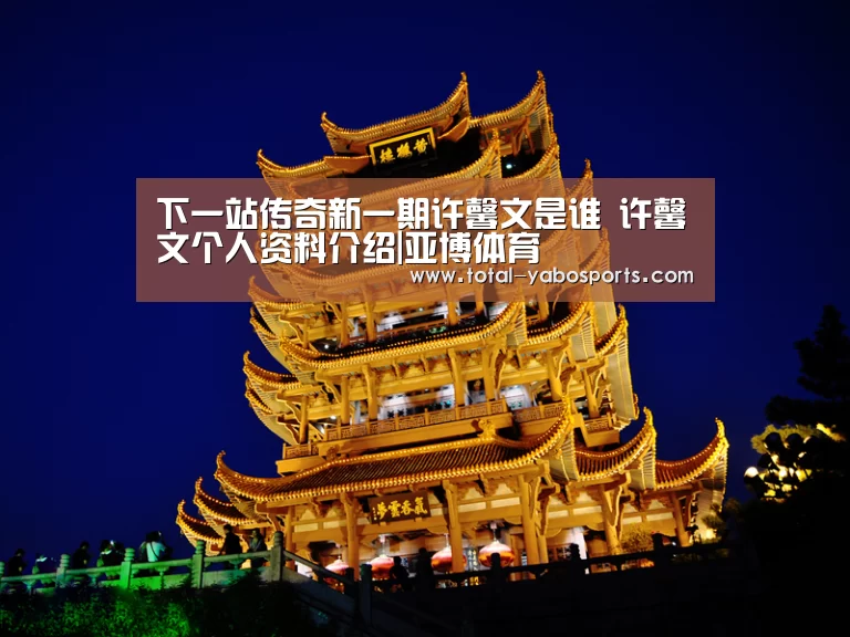 下一站传奇新一期许馨文是谁 许馨文个人资料介绍|亚博体育(图4) Yabo亚博官方网站